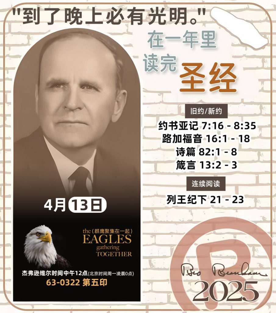 *在一年里读完圣经* ®
2025年，4月13日 

> _“我认为每个家庭每天都应该读两到三次圣经。”   伯南汉弟兄 59-1120_

1 - *旧约/新约* 
- 约书亚记 7:16 - 8:35
- 路加福音 16:1 - 18
- 诗篇 82:1 - 8
- 箴言 13:2 - 3

2 - *连续阅读* 
- 列王纪下 21 - 23