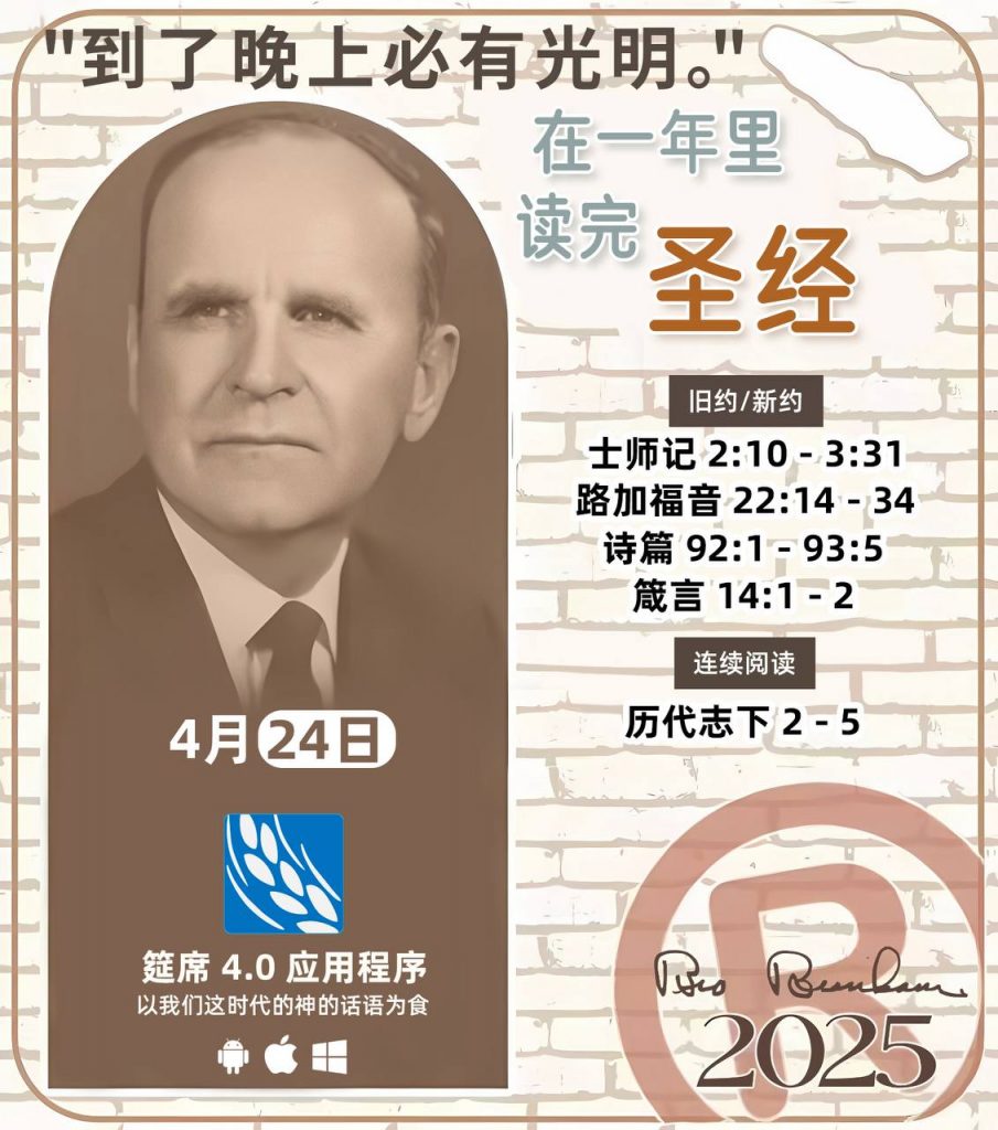*在一年里读完圣经* ®
2025年，4月24日 

> _“我认为每个家庭每天都应该读两到三次圣经。”   伯南汉弟兄 59-1120_

1 - *旧约/新约* 
- 士师记 2:10 - 3:31
- 路加福音 22:14 - 34
- 诗篇 92:1 - 93:5
- 箴言 14:1 - 2

2 - *连续阅读* 
- 历代志下 2 - 5