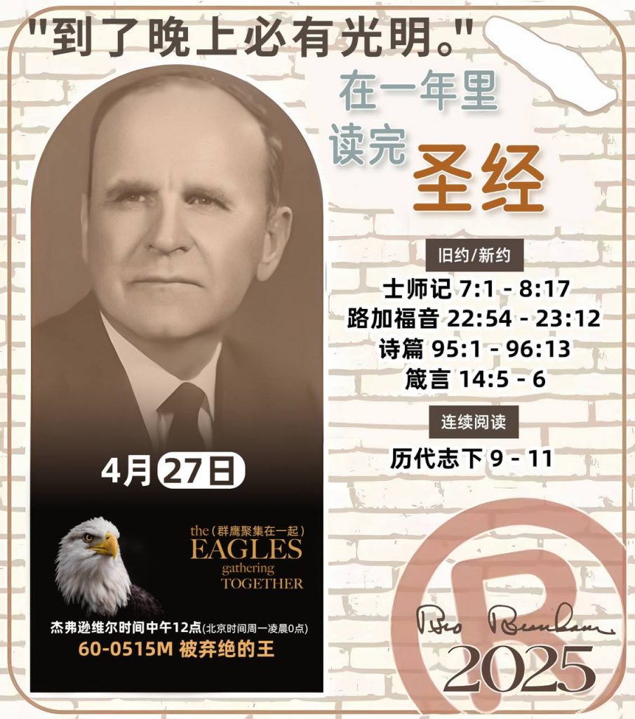 *在一年里读完圣经* ®
2025年，4月27日 

> _“我认为每个家庭每天都应该读两到三次圣经。”   伯南汉弟兄 59-1120_

1 - *旧约/新约* 
- 士师记 7:1 - 8:17
- 路加福音 22:54 - 23:12
- 诗篇 95:1 - 96:13
- 箴言 14:5 - 6

2 - *连续阅读* 
- 历代志下 9 - 11