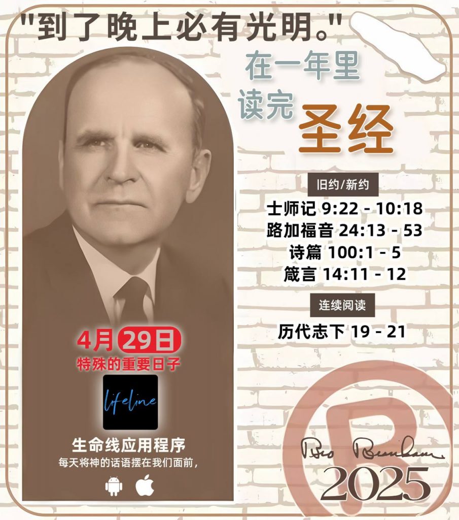 *在一年里读完圣经* ®
2025年，4月29日 

> _“我认为每个家庭每天都应该读两到三次圣经。”   伯南汉弟兄 59-1120_

1 - *旧约/新约* 
- 士师记 9:22 - 10:18
- 路加福音 24:13 - 53
- 诗篇 100:1 - 5
- 箴言 14:11 - 12

2 - *连续阅读* 
- 历代志下 19 - 21