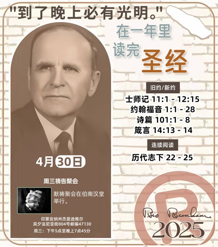  *在一年里读完圣经* ®
2025年，4月30日 

> _“我认为每个家庭每天都应该读两到三次圣经。”   伯南汉弟兄 59-1120_

1 - *旧约/新约* 
- 士师记 11:1 - 12:15
- 约翰福音 1:1 - 28
- 诗篇 101:1 - 8
- 箴言 14:13 - 14

2 - *连续阅读* 
- 历代志下 22 - 25