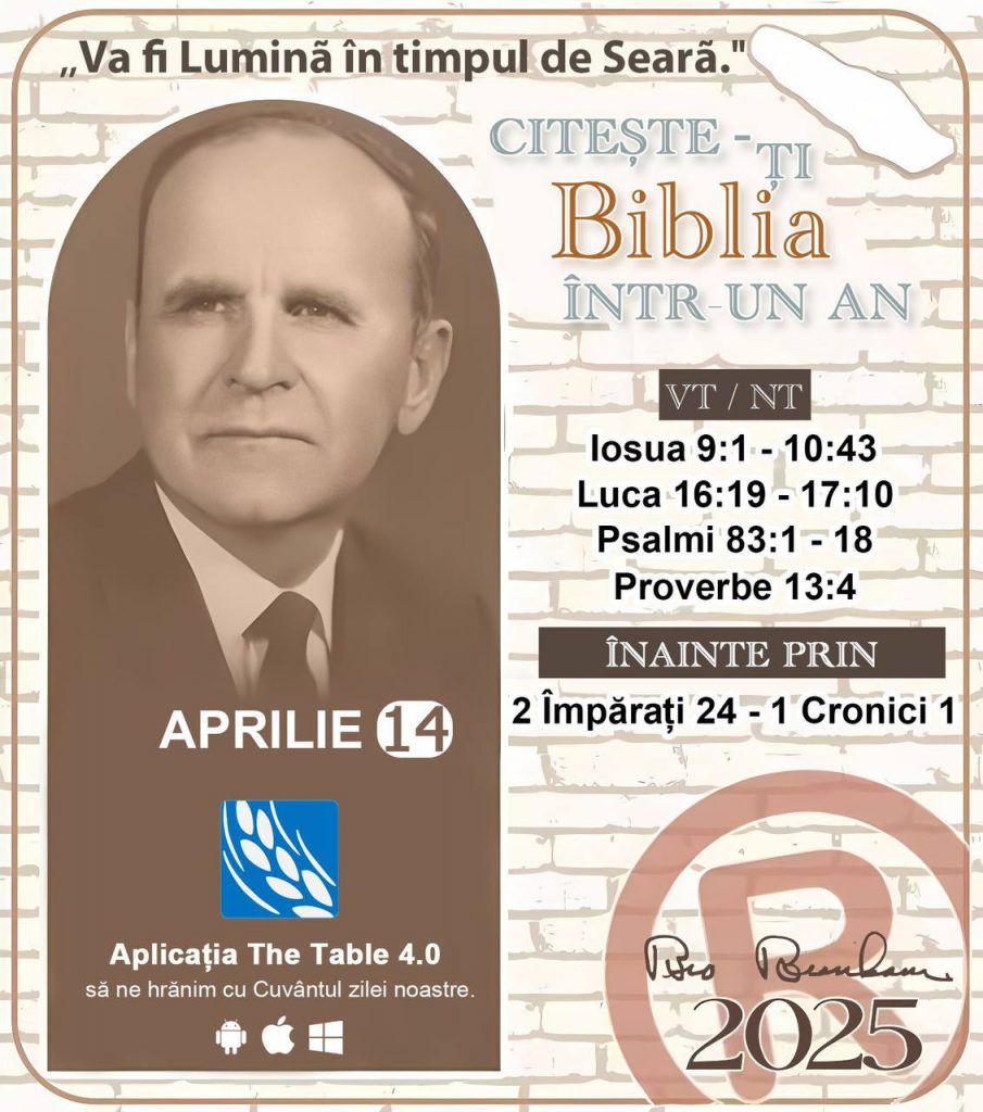 * CITEȘTE-ȚI BIBLIA ÎNTR-UN AN* 
 14 Aprilie, 2025 

> _"Cred că în fiecare casă ar trebui să se citească Biblia de două sau trei ori pe zi." Fratele Branham 59-1120_

1 - *VT/NT* 
- Iosua 9:1 - 10:43
- Luca 16:19 - 17:10
- Psalmi 83:1 - 18
- Proverbe 13:4

2 - *ÎNAINTE PRIN * 
- 2 Împărați 24 - 1 Cronici 1