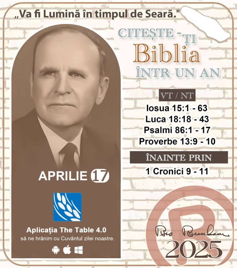 *CITEȘTE-ȚI BIBLIA ÎNTR-UN AN* ®️
17 Aprilie 2025 

> _"Cred că Biblia ar trebui citită în fiecare casă de două sau trei ori pe zi." Fratele Branham 59-1120_

1 - *VT/NT* 
- Iosua 15:1 - 63
- Luca 18:18 -43
- Psalmi 86:1 - 17
- Proverbe 13:9 - 10

2 - *ÎNAINTE PRIN* 
- 1 Cronici 9 - 11