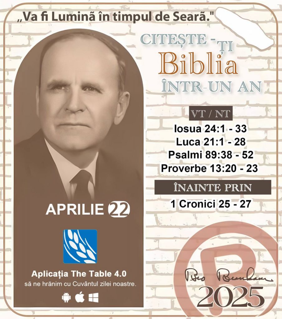 *CITEȘTE-ȚI BIBLIA ÎNTR-UN AN* ®️
22 Aprilie, 2025 

> _"Cred că în fiecare casă ar trebui să se citească Biblia de două sau trei ori pe zi." Fratele Branham 59-1120_

1 - *VT/NT* 
- Iosua 24:1 - 33
- Luca 21:1 - 28
- Psalmi 89:38 - 52
- Proverbe 13:20 - 23

2 - *ÎNAINTE PRIN* 
- 1 Cronici 25 - 27