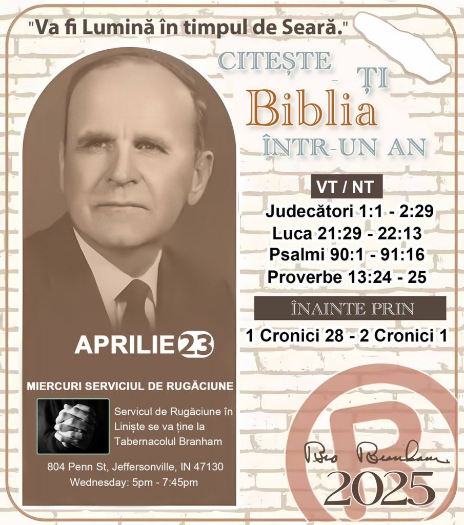 * CITEȘTE-ȚI BIBLIA ÎNTR-UN AN* ®️
23 Aprilie, 2025 

> _"Cred că în fiecare casă ar trebui să se citească Biblia de două sau trei ori pe zi." Fratele Branham 59-1120_

1 - *VT/NT* 
- Judecători 1:1 - 2:29
- Luca 21:29 - 22:13
- Psalmi 90:1 - 91:16
- Proverbe 13:24 - 25

2 - *ÎNAINTE PRIN* 
- 1 Cronici 28 - 2 Cronici 1