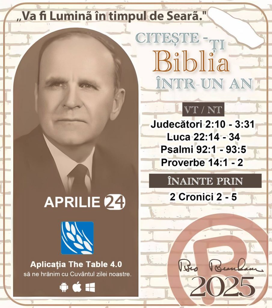 *CITEȘTE-ȚI BIBLIA ÎNTR-UN AN* ®️
24 Aprilie 2025 

> _"Cred că în fiecare casă ar trebui să se citească Biblia de două sau trei ori pe zi." Fratele Branham 59-1120_

1 - *VT/NT* 
- Judecători 2:10 - 3:31
- Luca 22:14 - 34
- Psalmi 92:1 - 93:5
- Proverbe 14:1 - 2

2 - *ÎNAINTE PRIN* 
- 2 Cronici 2 - 5