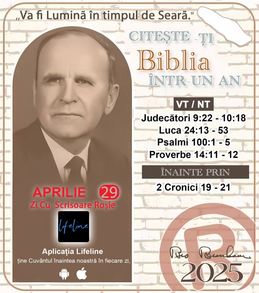 * CITEȘTE-ȚI BIBLIA ÎNTR-UN AN* ®️
29 Aprilie, 2025 

> _"Cred că în fiecare casă ar trebui să se citească Biblia de două sau trei ori pe zi." Fratele Branham 59-1120_

1 - *VT/NT* 
- Judecători 9:22 - 10:18
- Luca 24:13 - 53
- Psalmi 100:1 - 5
- Proverbe 14:11 - 12

2 - *ÎNAINTE PRIN* 
- 2 Cronici 19 - 21