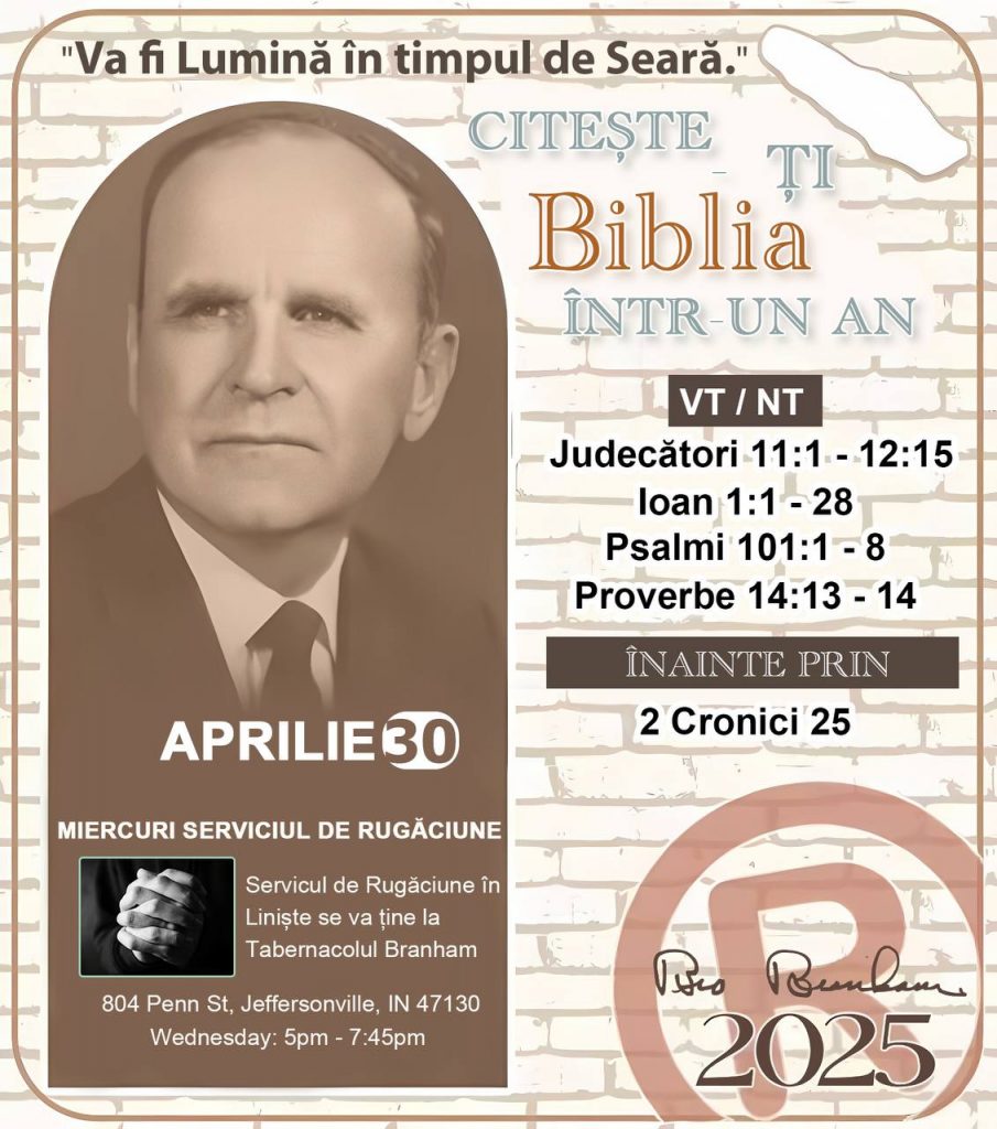 * CITEȘTE-ȚI BIBLIA ÎNTR-UN AN* ®️
30 Aprilie, 2025 

> _"Cred că în fiecare casă ar trebui să se citească Biblia de două sau trei ori pe zi." Fratele Branham 59-1120_

1 - *VT/NT* 
- Judecători 11:1 - 12:15
- Ioan 1:1 - 28
- Psalmi 101:1 - 8
- Proverbe 14:13 - 14

2 - *ÎNAINTE PRIN* 
- 2 Cronici 22 - 25