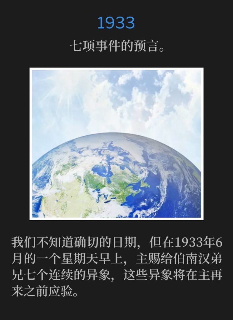 1933：
Prophecy of seven events.
七项事件的预言。

We don't know the exact day, but on a Sunday morning in June of 1933, the Lord gave Brother Branham seven continuous visions that would be fulfilled before the Coming of the Lord.
我们不知道确切的日期，但在1933年6月的一个星期天早上，主赐给伯南汉弟兄七个连续的异象，这些异象将在主再来之前应验。