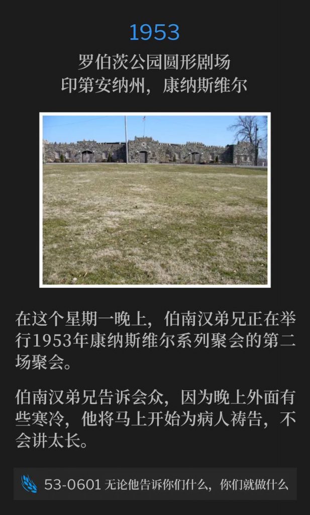 1953：
Roberts Park Amphitheater, Connersville, IN
罗伯茨公园圆形剧场，印第安纳州，康纳斯维尔

On this Monday evening, Brother Branham was holding the second service of the Connersville meetings of 1953.
在这个星期一晚上，伯南汉弟兄正在举行1953年康纳斯维尔系列聚会的第二场聚会。

Brother Branham told the people he was going to start praying for the sick right away, and not speak very long, since it's such a cool evening outside.
伯南汉弟兄告诉会众，因为晚上外面有些寒冷，他将马上开始为病人祷告，不会讲太长。

53-0601 Whatever He Says To You, Do lt
53-0601 无论他告诉你们什么，你们就做什么
