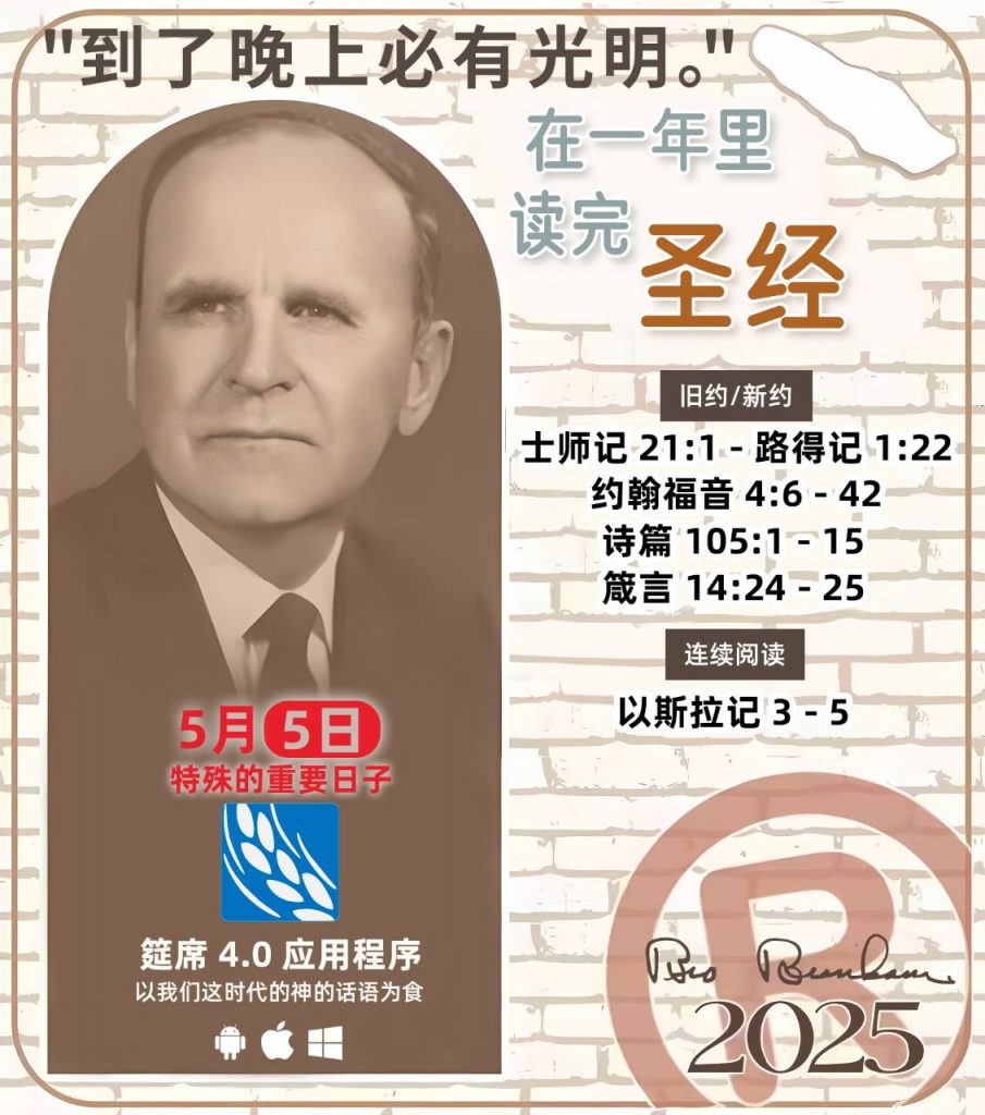 *在一年里读完圣经* ®
2025年，5月5日 

> _“我认为每个家庭每天都应该读两到三次圣经。”   伯南汉弟兄 59-1120_

1 - *旧约/新约* 
- 士师记 21:1 - 路得记 1:22
- 约翰福音 4:6 - 42
- 诗篇 105:1 - 15
- 箴言 14:24 - 25

2 - *连续阅读* 
- 以斯拉记 3 - 5