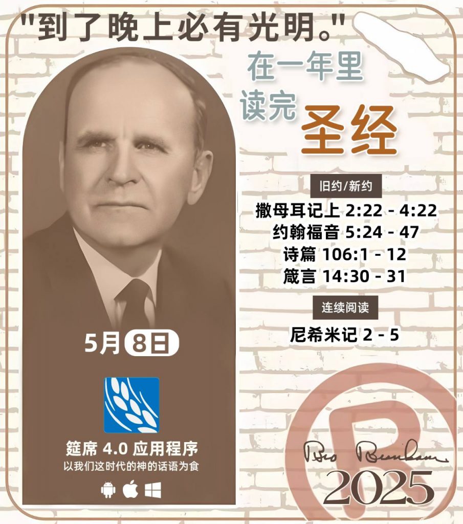  *在一年里读完圣经* ®
2025年，5月8日 

> _“我认为每个家庭每天都应该读两到三次圣经。”   伯南汉弟兄 59-1120_

1 - *旧约/新约* 
- 撒母耳记上 2:22 - 4:22
- 约翰福音 5:24 - 47
- 诗篇 106:1 - 12
- 箴言 14:30 - 31

2 - *连续阅读* 
- 尼希米记 2 - 5 