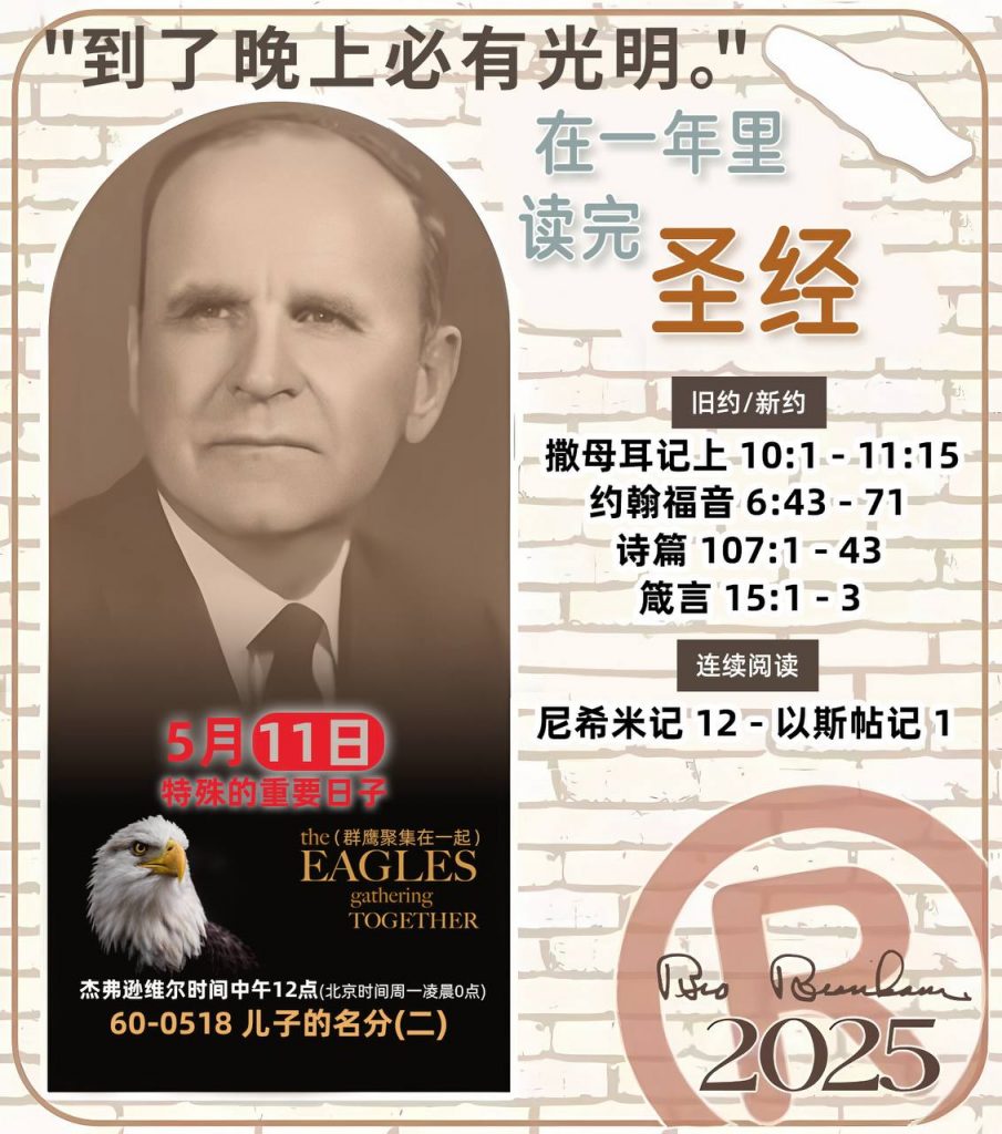 *在一年里读完圣经* ®
2025年，5月11日 

> _“我认为每个家庭每天都应该读两到三次圣经。”   伯南汉弟兄 59-1120_

1 - *旧约/新约* 
- 撒母耳记上 10:1 - 11:15
- 约翰福音 6:43 - 71
- 诗篇 107:1 - 43
- 箴言 15:1 - 3

2 - *连续阅读* 
- 尼希米记 12 - 以斯帖记 1
