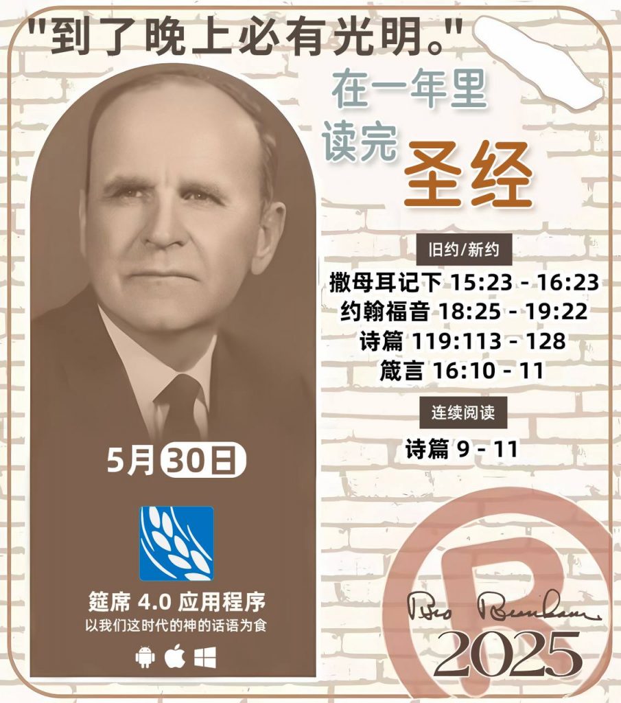 *在一年里读完圣经* ®
2025年，5月30日 

> _“我认为每个家庭每天都应该读两到三次圣经。”   伯南汉弟兄 59-1120_

1 - *旧约/新约* 
- 撒母耳记下 15:23 - 16:23
- 约翰福音 18:25 - 19:22
- 诗篇 119:113 - 128
- 箴言 16:10 - 11

2 - *连续阅读* 
- 诗篇 9 - 11