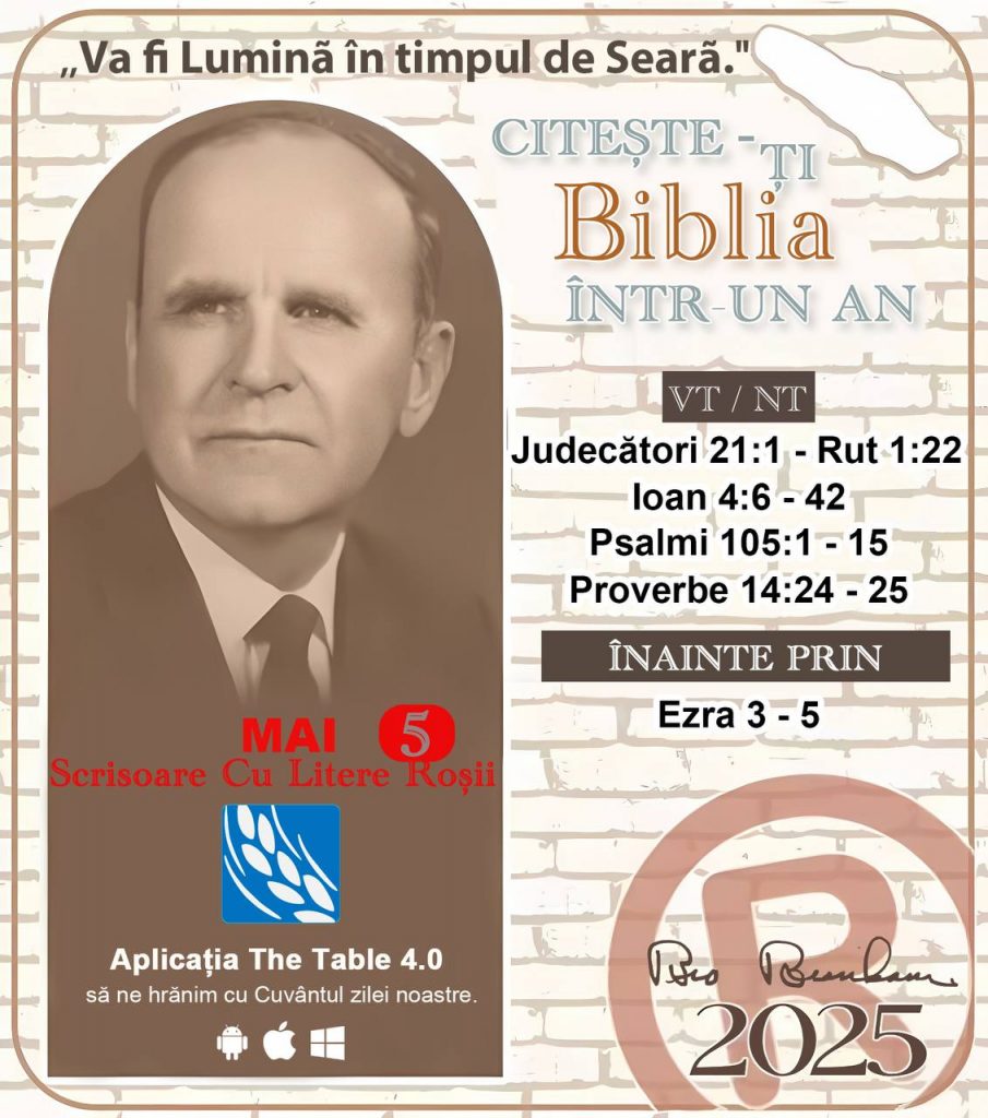 * CITEȘTE-ȚI BIBLIA ÎNTR-UN AN* ®️
5 MAI, 2025 

> _"Cred că în fiecare casă ar trebui să se citească Biblia de două sau trei ori pe zi." Fratele Branham 59-1120_

1 - *VT/NT* 
- Judecători 21:1 - Rut 1:22
- Ioan 4:6 - 42
- Psalmi 105:1 - 15
- Proverbe 14:24 - 25

2 - *ÎNAINTE PRIN* 
- Ezra 3 - 5