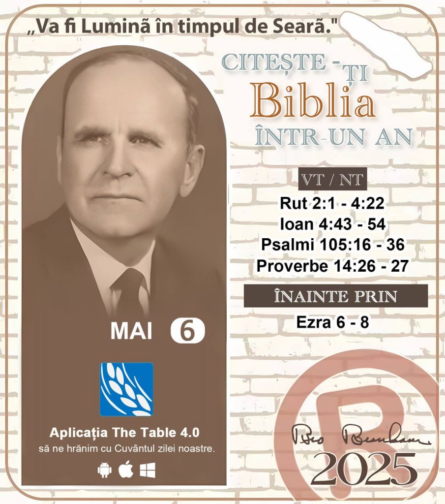  * CITEȘTE-ȚI BIBLIA ÎNTR-UN AN* ®️
6 MAI, 2025 

> _"Cred că în fiecare casă ar trebui să se citească Biblia de două sau trei ori pe zi." Fratele Branham 59-1120_

1 - *VT/NT* 
- Rut 2:1 - 4:22
- Ioan 4:43 - 54
- Psalmi 105:16 - 36
- Proverbe 14:26 - 27

2 - *ÎNAINTE PRIN* 
- Ezra 6 - 8