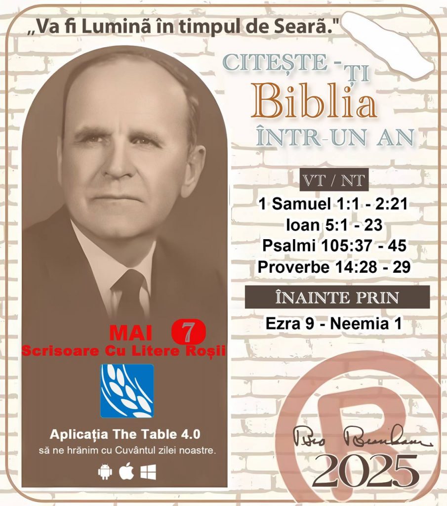  *CITEȘTE-ȚI BIBLIA ÎNTR-UN AN* ®️
7 MAI, 2025 

> _"Cred că în fiecare casă ar trebui să se citească Biblia de două sau trei ori pe zi." Fratele Branham 59-1120_

1 - *VT/NT* 
- 1 Samuel 1:1 - 2:21
- Ioan 5:1 - 23
- Psalmi 105:37 - 45
- Proverbe 14:28 - 29

2 - *ÎNAINTE PRIN* 
- Ezra 9 - Neemia 1