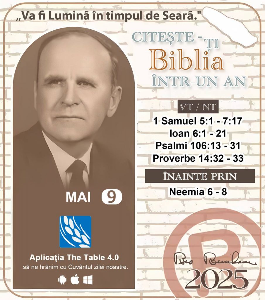 *CITEȘTE-ȚI BIBLIA ÎNTR-UN AN* ®️
9 MAI, 2025 

> _"Cred că în fiecare casă ar trebui să se citească Biblia de două sau trei ori pe zi." Fratele Branham 59-1120_

1 - *VT/NT* 
- 1 Samuel 5:1 - 7:17
- Ioan 6:1 - 21
- Psalmi 106:13 - 31
- Proverbe 14:32 - 33

2 - *ÎNAINTE PRIN* 
- Neemia 6 - 8