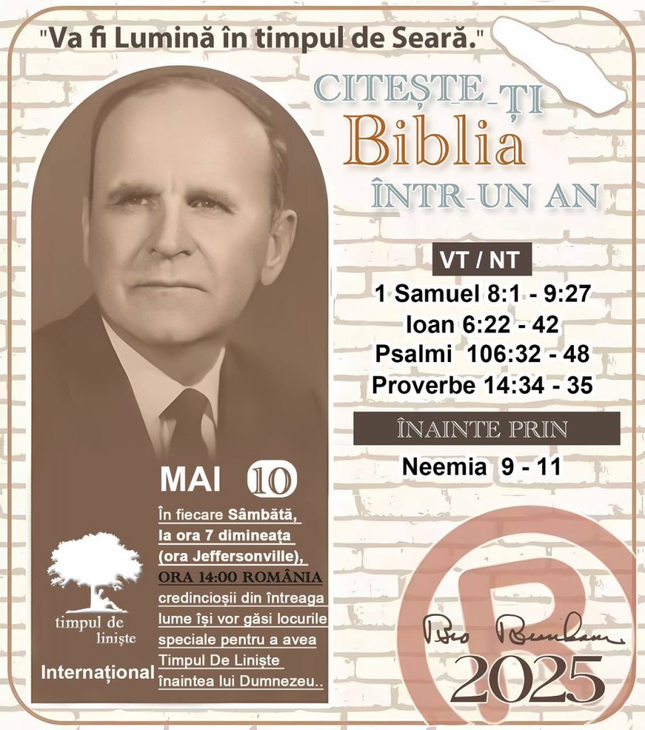  CITEȘTE-ȚI BIBLIA ÎNTR-UN AN* ®️
10 MAI, 2025 

> _"Cred că în fiecare casă ar trebui să se citească Biblia de două sau trei ori pe zi." Fratele Branham 59-1120_

1 - *VT/NT* 
- 1 Samuel 8:1 - 9:27
- Ioan 6:22 - 42
- Psalmi 106:32 - 48
- Proverbe 14:34 - 35

2 - *ÎNAINTE PRIN* 
- Neemia 9 - 11