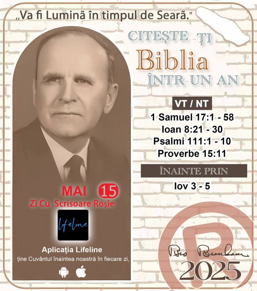 * CITEȘTE-ȚI BIBLIA ÎNTR-UN AN* ®️
15 MAI, 2025 

> _"Cred că în fiecare casă ar trebui să se citească Biblia de două sau trei ori pe zi." Fratele Branham 59-1120_

1 - *VT/NT* 
- 1 Samuel 17:1 - 58
- Ioan 8:21 - 30
- Psalmi 111:1 - 10
- Proverbe 15:11

2 - *ÎNAINTE PRIN* 
- Iov 3 - 5