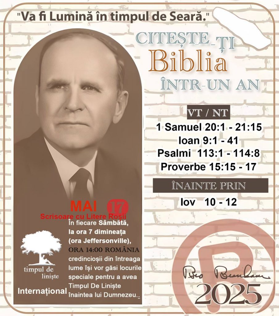  * CITEȘTE-ȚI BIBLIA ÎNTR-UN AN* ®️
17 MAI, 2025 

> _"Cred că în fiecare casă ar trebui să se citească Biblia de două sau trei ori pe zi." Fratele Branham 59-1120_

1 - *VT/NT* 
- 1 Samuel 20:1 - 21:15
- Ioan 9:1 - 41
- Psalmi 113:1 - 114:8
- Proverbe 15:15 - 17

2 - *ÎNAINTE PRIN* 
- Iov 10 - 12