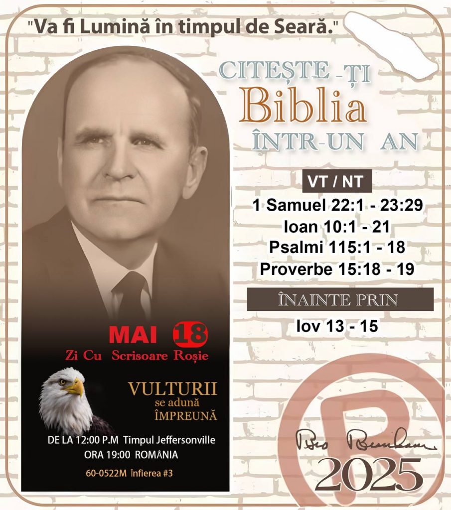  * CITEȘTE-ȚI BIBLIA ÎNTR-UN AN* ®️
18 MAI, 2025 

> _"Cred că în fiecare casă ar trebui să se citească Biblia de două sau trei ori pe zi." Fratele Branham 59-1120_

1 - *VT/NT* 
- 1 Samuel 22:1 - 23:29
- Ioan 10:1 - 21
- Psalmi 115:1 - 18
- Proverbe 15:18 - 19

2 - *ÎNAINTE PRIN* 
- Iov 13 - 15