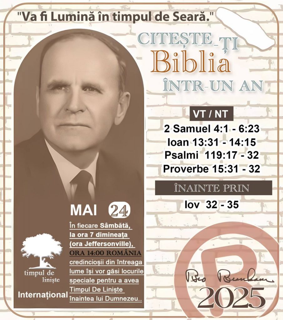 * CITEȘTE-ȚI BIBLIA ÎNTR-UN AN* ®️
24 MAI, 2025 

> _"Cred că în fiecare casă ar trebui să se citească Biblia de două sau trei ori pe zi." Fratele Branham 59-1120_

1 - *VT/NT* 
- 2 Samuel 4:1 - 6:23
- Ioan 13:31 - 14:15
- Psalmi 119:17 - 32
- Proverbe 15:31 - 32

2 - *ÎNAINTE PRIN* 
- Iov 32 - 35