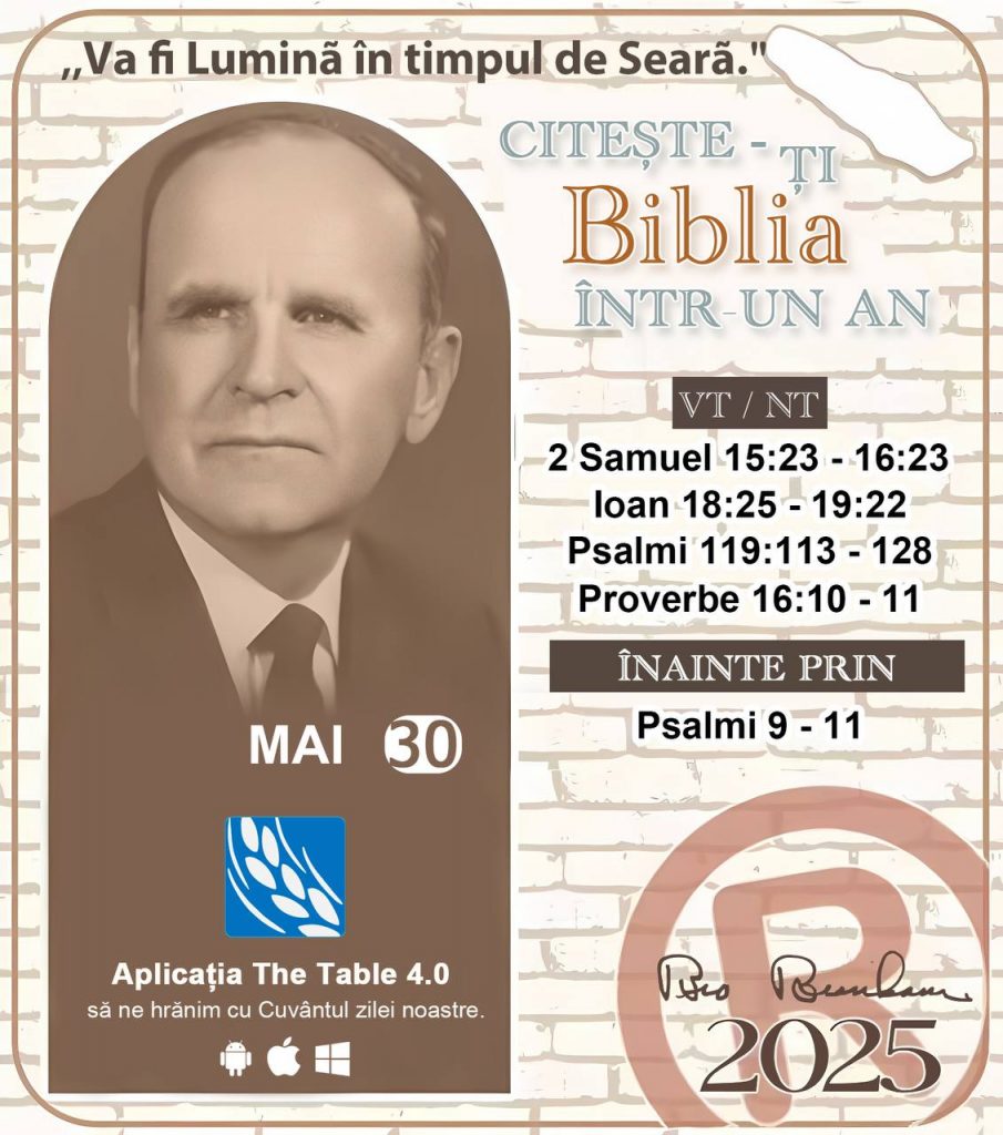 * CITEȘTE-ȚI BIBLIA ÎNTR-UN AN* ®️
30 MAI, 2025 

> _"Cred că în fiecare casă ar trebui să se citească Biblia de două sau trei ori pe zi." Fratele Branham 59-1120_

1 - *VT/NT* 
- 2 Samuel 15:23 - 16:23
- Ioan 18:25 - 19:22
- Psalmi 119:113 - 128
- Proverbe 16:10 - 11

2 - *ÎNAINTE PRIN* 
- Psalmi 9 - 11