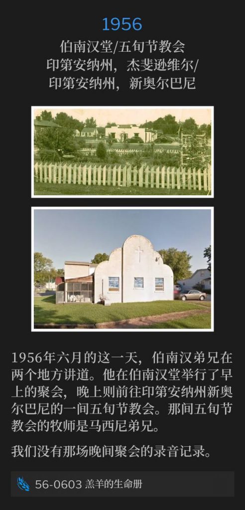 1956:
Branham Tabernacle / Pentecostal church, Jeffersonville, IN / New Albany, IN
伯南汉堂/五旬节教会，印第安纳州，杰斐逊维尔/印第安纳州，新奥尔巴尼

Brother Branham spoke at two locations on this day in June of 1956. He held a morning service at the Tabernacle and then visited a Pentecostal church that evening in New Albany, IN. Brother Matheny was the pastor of the Pentecostal church.
1956年六月的这一天，伯南汉弟兄在两个地方讲道。他在伯南汉堂举行了早上的聚会，晚上则前往印第安纳州新奥尔巴尼的一间五旬节教会。那间五旬节教会的牧师是马西尼弟兄。

We do not have a recording of the evening service.
我们没有那场晚间聚会的录音记录。

56-0603 The Lamb's Book Of Life
56-0603 羔羊的生命册