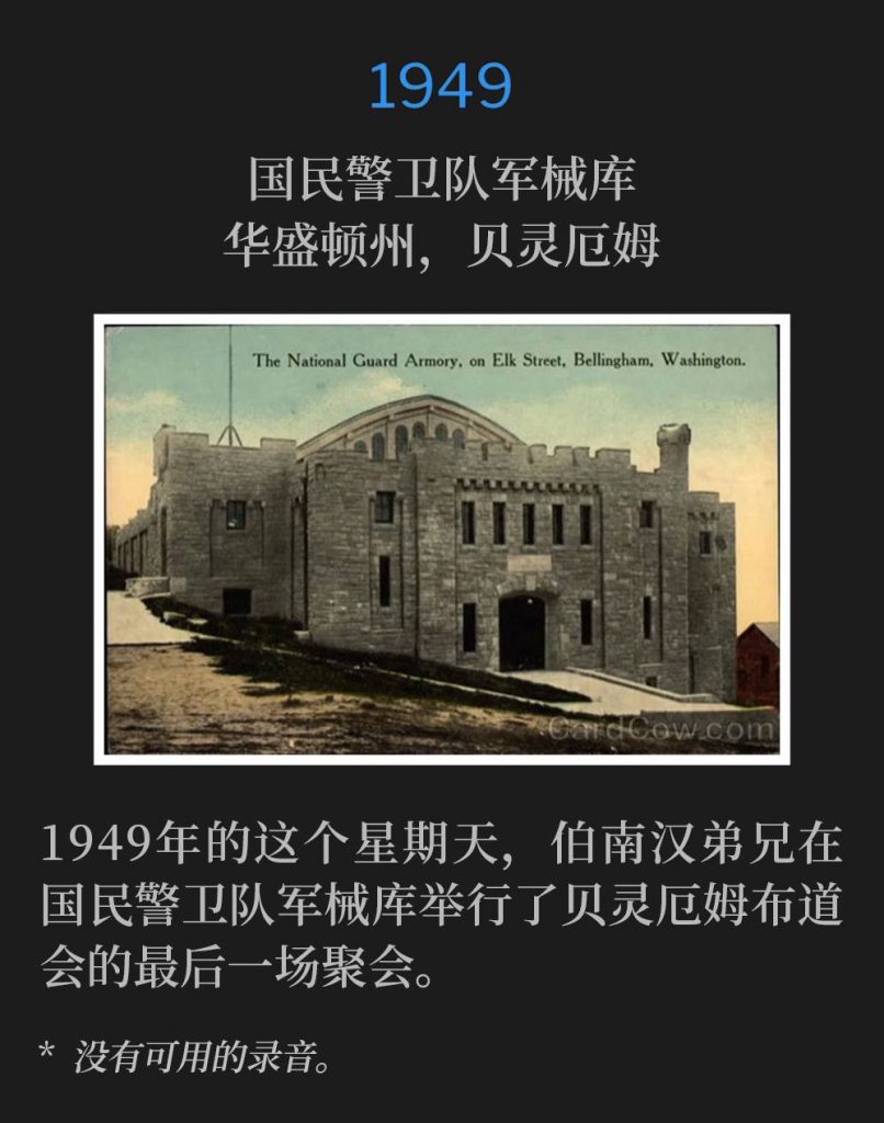1949：
National Guard Armory, Bellingham, WA
国民警卫队军械库，华盛顿州，贝灵厄姆

On this Sunday in 1949, the closing service of the Bellingham campaign was given by Brother Branham at the
National Guard Armory.
1949年的这个星期天，伯南汉弟兄在国民警卫队军械库举行了贝灵厄姆布道会的最后一场聚会。

* No recordings available.
* 没有可用的录音。