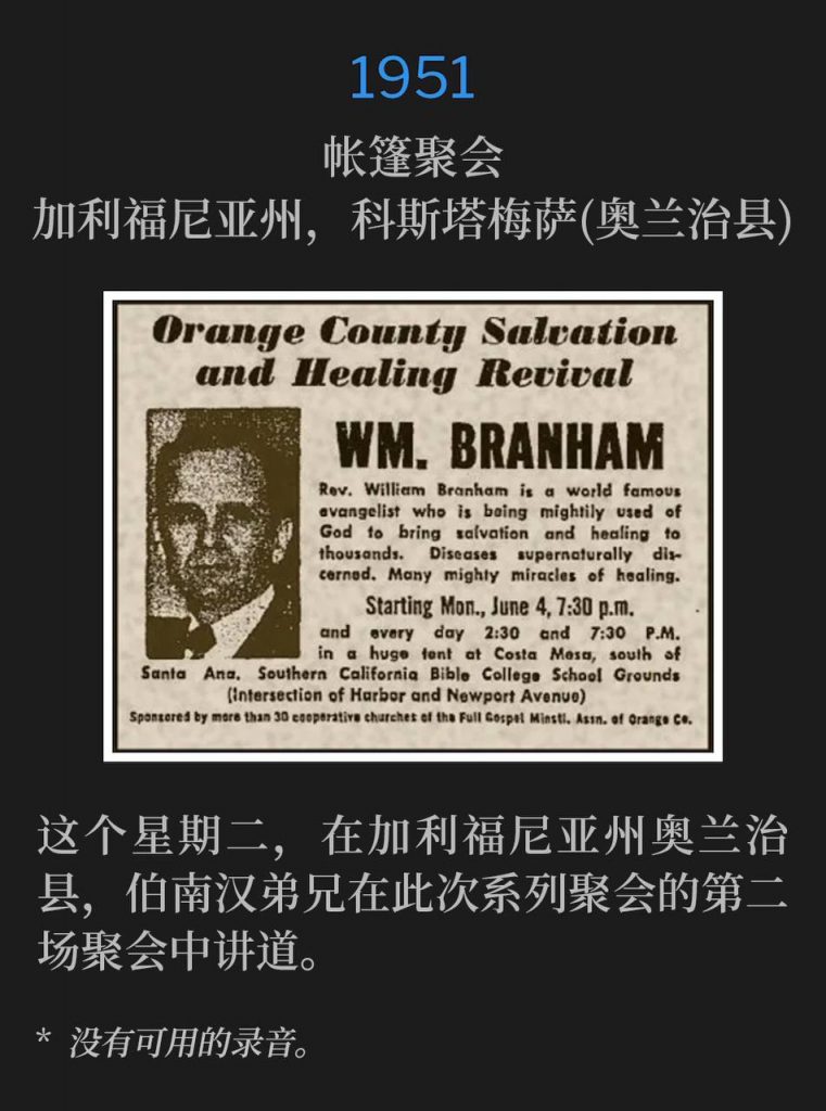 1951：
Tent meeting, Costa Mesa (Orange County), CA
帐篷聚会，加利福尼亚州，科斯塔梅萨(奥兰治县)

On this Tuesday in Orange County, CA, Brother Branham spoke the second service of the meetings.
这个星期二，在加利福尼亚州奥兰治县，伯南汉弟兄在此次系列聚会的第二场聚会中讲道。

* No recordings available.
* 没有可用的录音。