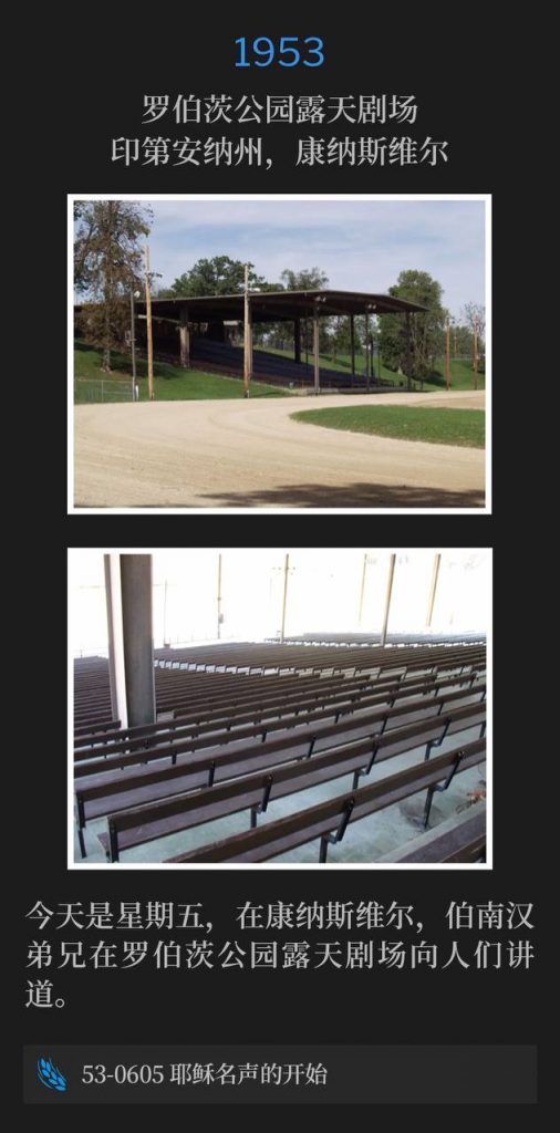 1953：
Roberts Park Amphitheater, Connersville, IN
罗伯茨公园露天剧场，印第安纳州，康纳斯维尔

It's Friday in Connersville and Brother Branham spoke to the people from Roberts Park Amphitheater.
今天是星期五，在康纳斯维尔，伯南汉弟兄在罗伯茨公园露天剧场向人们讲道。

53-0605 The Beginning Of Jesus' Fame
53-0605 耶稣名声的开始