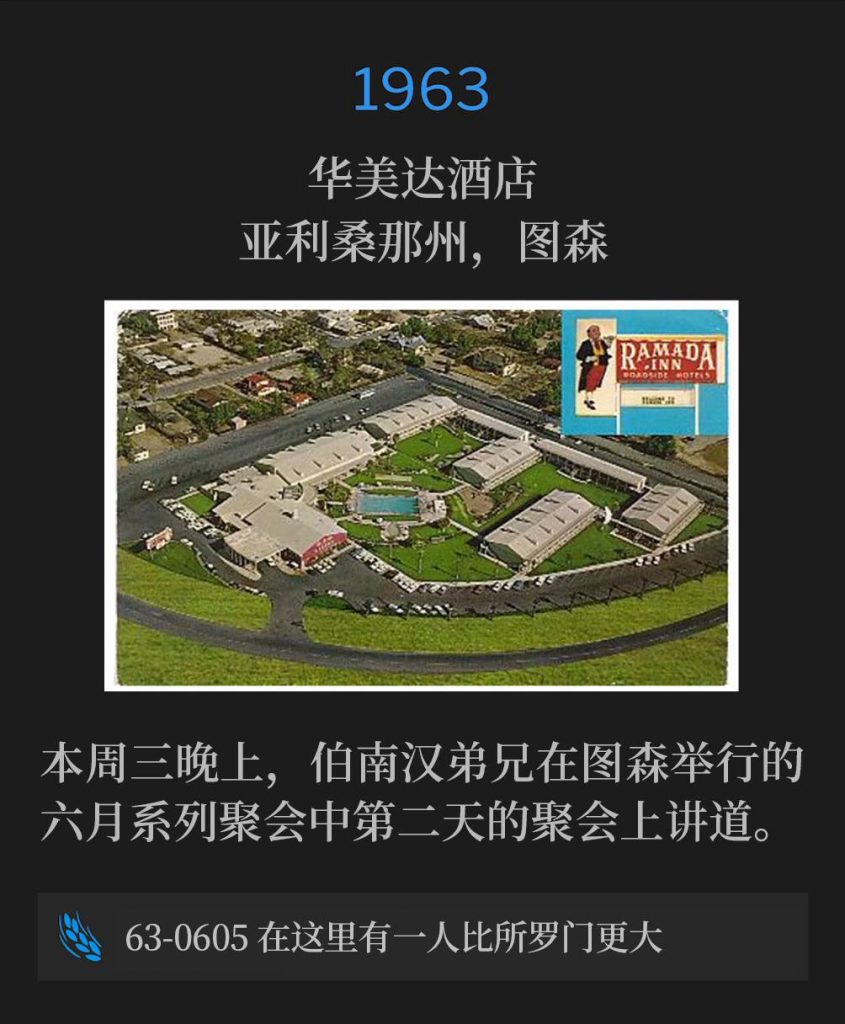 1963：
Ramada Inn, Tucson, AZ
华美达酒店，亚利桑那州，图森

Brother Branham spoke day two of the June meetings in Tucson on this Wednesday evening.
本周三晚上，伯南汉弟兄在图森举行的六月系列聚会中第二天的聚会上讲道。

63-0605 Greater Than Solomon Is Here
63-0605 在这里有一人比所罗门更大
