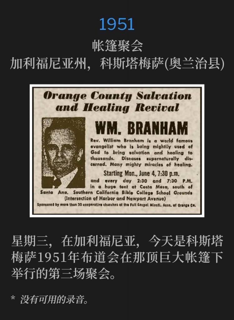 1951：
Tent meeting, Costa Mesa (Orange County), CA
帐篷聚会，加利福尼亚州，科斯塔梅萨(奥兰治县)

Wednesday in California, today was the third service under the huge tent in the fifty-one campaign in Costa Mesa.
星期三，在加利福尼亚，今天是科斯塔梅萨1951年布道会在那顶巨大帐篷下举行的第三场聚会。

* No recordings available.
* 没有可用的录音。