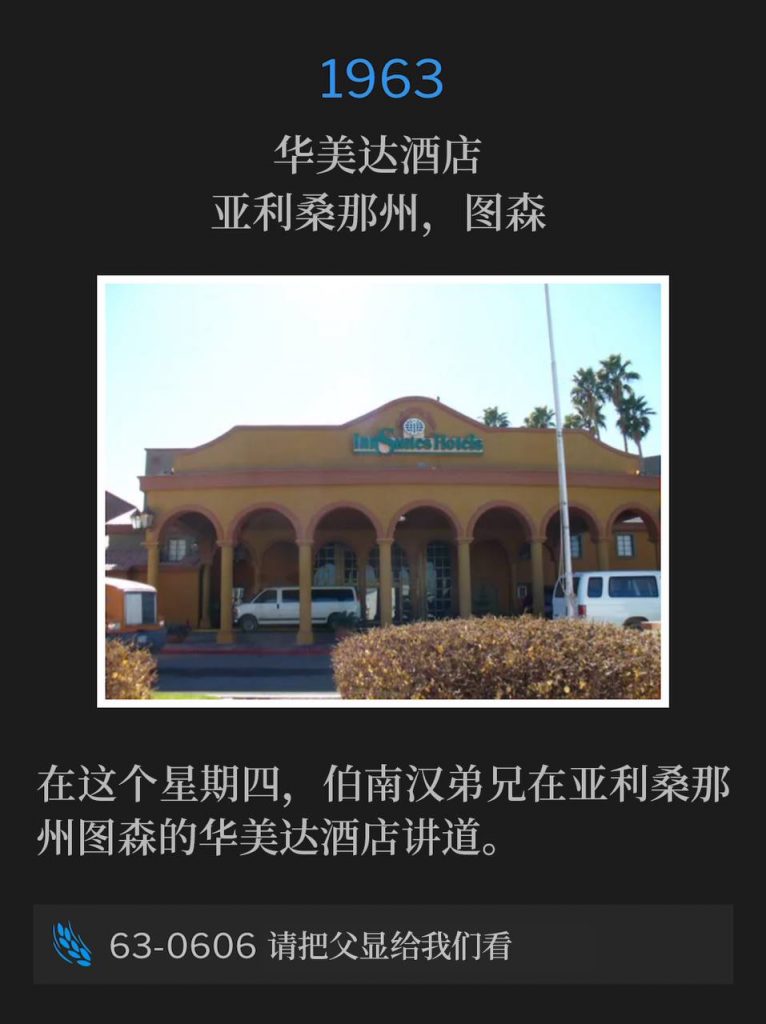 1963：
Ramada Inn, Tucson, AZ
华美达酒店，亚利桑那州，图森

Brother Branham was in Tucson, AZ on this Thursday, speaking at the Ramada Inn.
在这个星期四，伯南汉弟兄在亚利桑那州图森的华美达酒店讲道。

63-0606 Show Us The Father
63-0606 请把父显给我们看