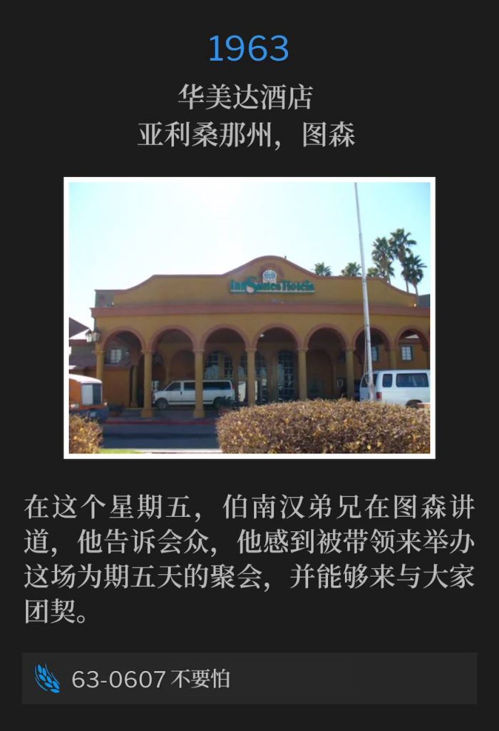 1963：
Ramada Inn, Tucson, AZ
华美达酒店，亚利桑那州，图森

Brother Branham spoke in Tucson on this Friday and told the congregation that he felt led to have this five day meeting and to be able to fellowship with the people.
在这个星期五，伯南汉弟兄在图森讲道，他告诉会众，他感到被带领来举办这场为期五天的聚会，并能够来与大家团契。

63-0607 Be Not Afraid
63-0607 不要怕