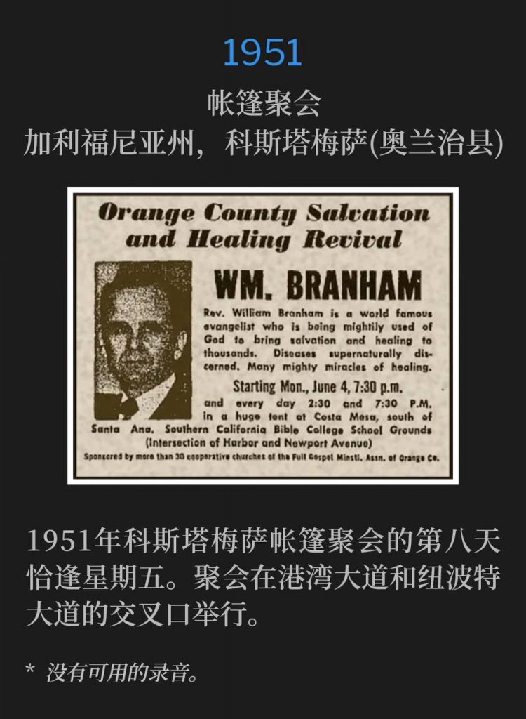 1951：
Tent meeting, Costa Mesa (Orange County), CA
帐篷聚会，加利福尼亚州，科斯塔梅萨(奥兰治县)

Day eight of the Costa Mesa tent meeting fell on a Friday in 1951. The services were held at the intersection of Harbor Blvd. and Newport Ave.
1951年科斯塔梅萨帐篷聚会的第八天恰逢星期五。聚会在港湾大道和纽波特大道的交叉口举行。

* No recordings available.
* 没有可用的录音。