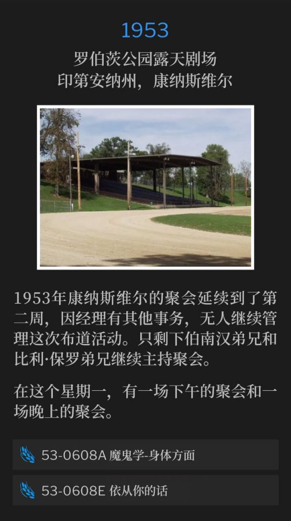 1953：
Roberts Park Amphitheater, Connersville, IN
罗伯茨公园露天剧场，印第安纳州，康纳斯维尔

The Connersville meetings of 1953 carried over into a second week, leaving the campaign without a manager, as they had other commitments. It's just Brother Branham and Brother Billy Paul to continue the meetings.
1953年康纳斯维尔的聚会延续到了第二周，因经理有其他事务，无人继续管理这次布道活动。只剩下伯南汉弟兄和比利·保罗弟兄继续主持聚会。

On this Monday there was an afternoon and an evening service.
在这个星期一，有一场下午的聚会和一场晚上的聚会。

53-0608A Demonology, Physical Realm
53-0608A 鬼魔学-身体方面

53-0608E At Thy Word
53-0608E 依从你的话