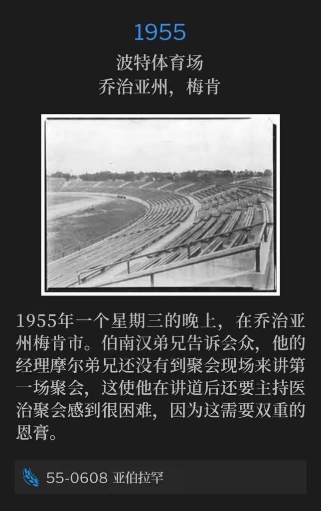 1955：
Porter Stadium, Macon, GA
波特体育场，乔治亚州，梅肯

It's a Wednesday evening in Macon, GA in 1955. Brother Branham told the audience that Brother Moore, his manager, still has not arrived to the meetings to speak the first service, and it makes it hard on him to preach a sermon and then have a healing service because it's a dual anointing.
1955年一个星期三的晚上，在乔治亚州梅肯市。伯南汉弟兄告诉会众，他的经理摩尔弟兄还没有到聚会现场来讲第一场聚会，这使他在讲道后还要主持医治聚会感到很困难，因为这需要双重的恩膏。

55-0608 Abraham
55-0608 亚伯拉罕