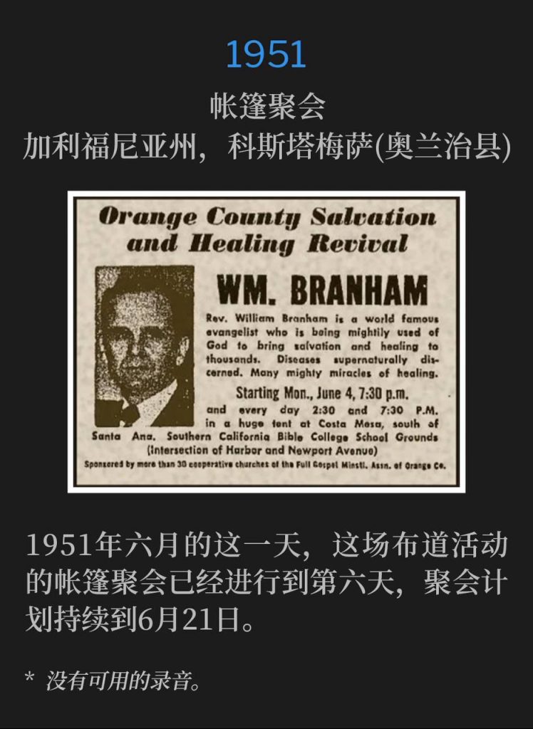 1951：
Tent meeting, Costa Mesa (Orange County), CA
帐篷聚会，加利福尼亚州，科斯塔梅萨(奥兰治县)

On this day in June of 1951, the campaign entered it's sixth day of the tent meetings, which are scheduled through June 21st.
1951年六月的这一天，这场布道活动的帐篷聚会已经进行到第六天，聚会计划持续到6月21日。

* No recordings available.
* 没有可用的录音。
