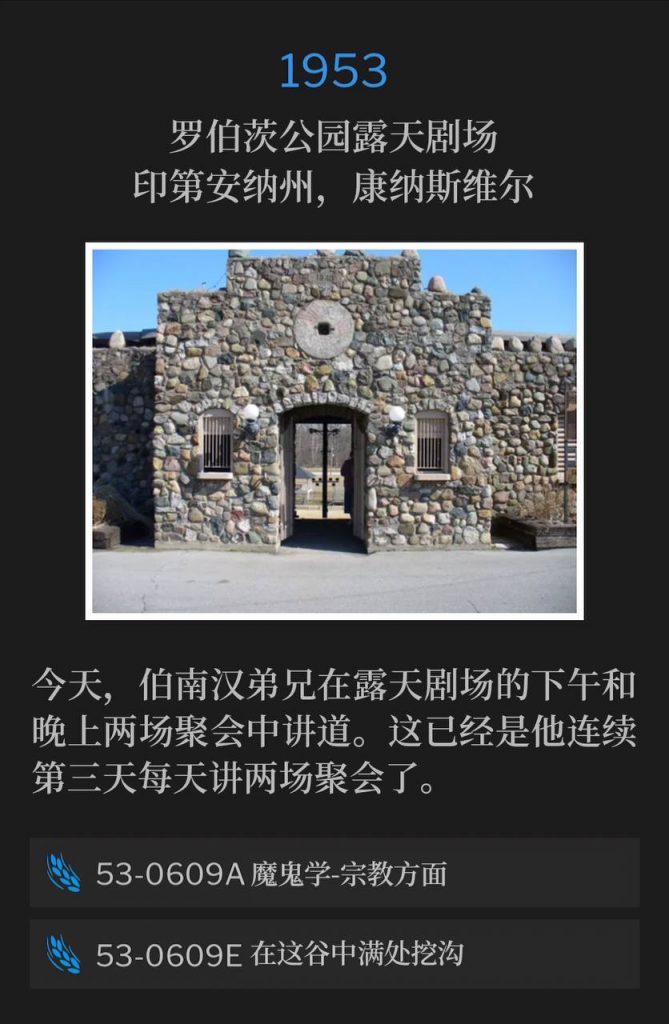 1953：
Roberts Park Amphitheater, Connersville, IN
罗伯茨公园露天剧场，印第安纳州，康纳斯维尔

Today from the amphitheater, Brother Branham spoke an afternoon and an evening service. This made the third day in a row he had given two services.
今天，伯南汉弟兄在露天剧场的下午和晚上两场聚会中讲道。这已经是他连续第三天每天讲两场聚会了。

53-0609A Demonology, Religious Realm
53-0609A 鬼魔学-宗教方面

53-0609E Make The Valley Full Of Ditches
53-0609E 在这谷中满处挖沟