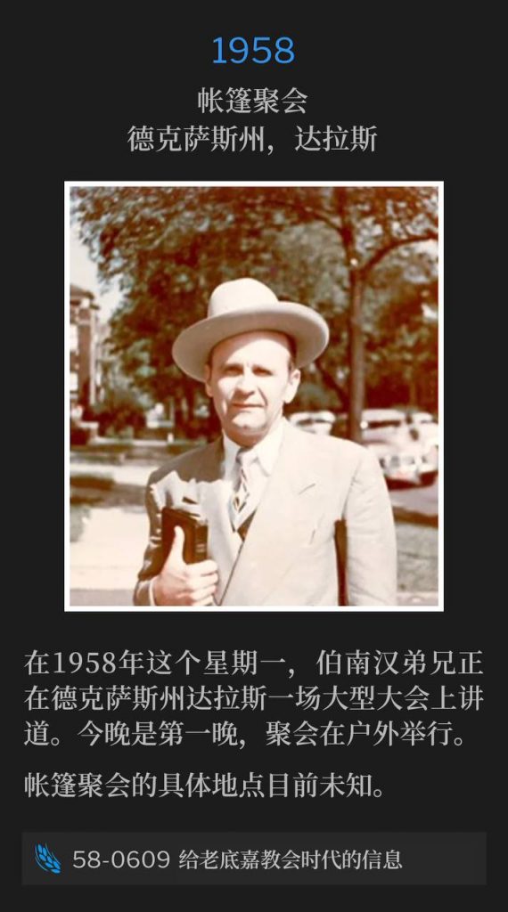 1958：
Tent meeting, Dallas, TX
帐篷聚会，德克萨斯州，达拉斯

On this Monday in 1958, Brother Branham was speaking at a large convention in Dallas, TX. Tonight was the first night and it was held out-of-doors.
在1958年这个星期一，伯南汉弟兄正在德克萨斯州达拉斯一场大型大会上讲道。今晚是第一晚，聚会在户外举行。

The exact location of the tent meeting is currently unknown.
帐篷聚会的具体地点目前未知。

58-0609 The Message To The Laodicean Church
58-0609 给老底嘉教会时代的信息