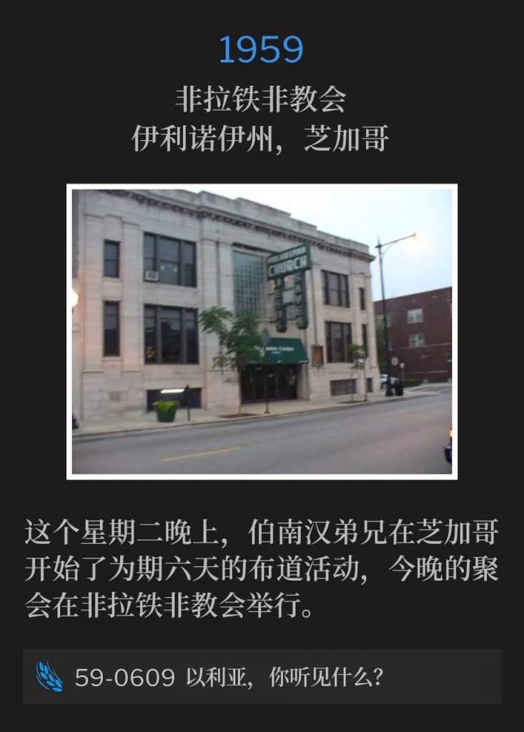 1959:
Philadelphia Church, Chicago, IL
非拉铁非教会，伊利诺伊州，芝加哥

On this Tuesday evening in Chicago, Brother Branham began a six day campaign, with tonight's service being held at the Philadelphia Church.
这个星期二晚上，伯南汉弟兄在芝加哥开始了为期六天的布道活动，今晚的聚会在非拉铁非教会举行。

59-0609 What Hearest Thou, Elijah?
59-0609 以利亚，你听见什么？