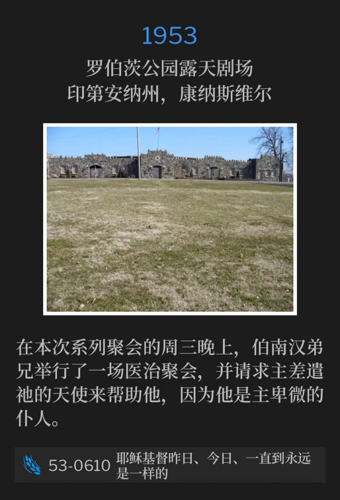 1953：
Roberts Park Amphitheater, Connersville, IN
罗伯茨公园露天剧场，印第安纳州，康纳斯维尔

On this Wednesday night of the meetings, Brother Branham held a healing service and asked the Lord to send His Angel to help him, as he was His humble servant.
在本次系列聚会的周三晚上，伯南汉弟兄举行了一场医治聚会，并请求主差遣祂的天使来帮助他，因为他是主卑微的仆人。

53-0610 Jesus Christ The Same Yesterday, Today, And Forever
53-0610 耶稣基督昨日、今日、一直到永远是一样的