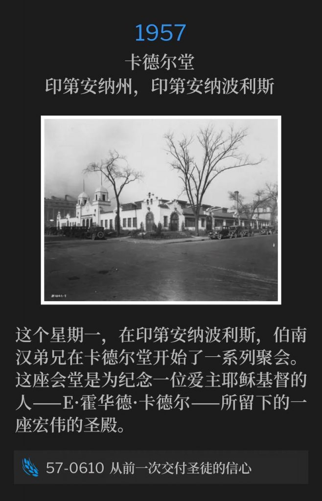 1957:
Cadle Tabernacle, Indianapolis, IN
卡德尔堂，印第安纳州，印第安纳波利斯

On this Monday in Indianapolis, Brother Branham began a series of services at Cadle Tabernacle. This Tabernacle was a great shrine left to the memory of a man who loved Jesus Christ, E. Howard Cadle.
这个星期一，在印第安纳波利斯，伯南汉弟兄在卡德尔堂开始了一系列聚会。这座会堂是为纪念一位爱主耶稣基督的人——E·霍华德·卡德尔——所留下的一座宏伟的圣殿。

57-0610 Faith Once Delivered To The Saints
57-0610 从前一次交付圣徒的信心