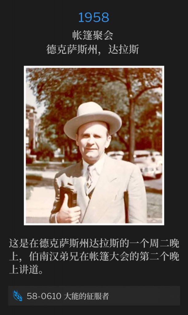 1958：
Tent meeting, Dallas, TX
帐篷聚会，德克萨斯州，达拉斯

It's a Tuesday evening in Dallas, Texas and Brother Branham was speaking for the second night of the tent meetings.
这是在德克萨斯州达拉斯的一个周二晚上，伯南汉弟兄在帐篷大会的第二个晚上讲道。

58-0610 The Mighty Conqueror
58-0610 大能的征服者