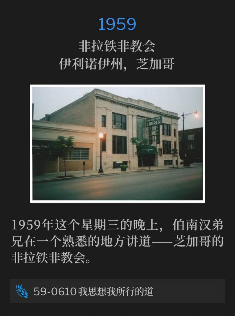 1959:
Philadelphia Church, Chicago, IL
非拉铁非教会，伊利诺伊州，芝加哥

On this Wednesday evening in 1959, Brother Branham was speaking at a familiar place, the Philadelphia Church in Chicago.
1959年这个星期三的晚上，伯南汉弟兄在一个熟悉的地方讲道——芝加哥的非拉铁非教会。

59-0610 As I Thought On My Ways
59-0610 我思想我所行的道