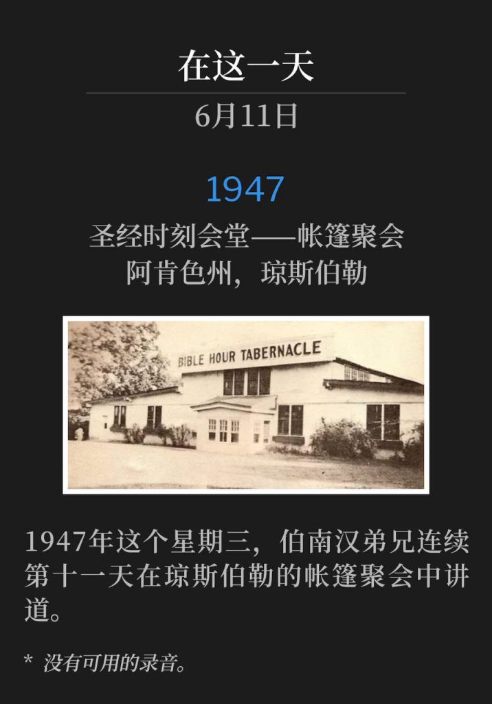 1947:
Bible Hour Tabernacle - Tent meeting, Jonesboro, AR
圣经时刻会堂——帐篷聚会，阿肯色州，琼斯伯勒

On this Wednesday of 1947, Brother Branham was speaking at the Jonesboro tent meetings for the eleventh consecutive day.
1947年这个星期三，伯南汉弟兄连续第十一天在琼斯伯勒的帐篷聚会中讲道。

* No recordings available.
* 没有可用的录音。