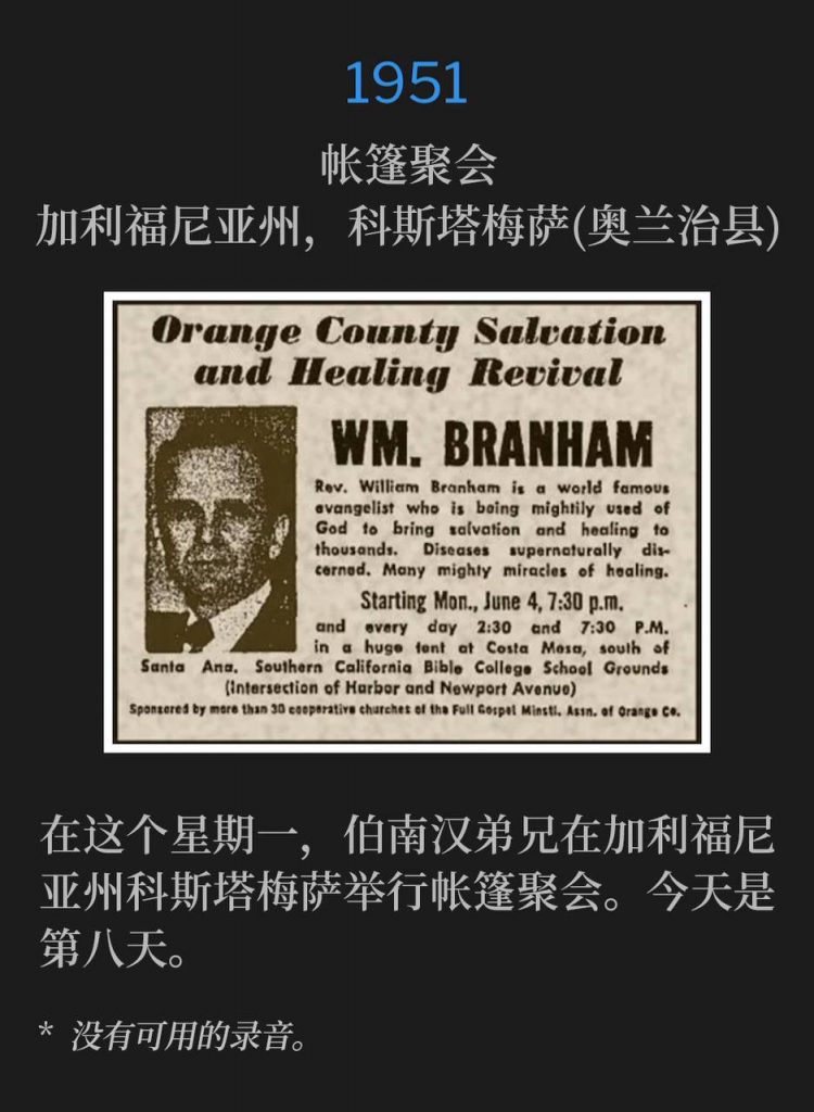 1951：
Tent meeting, Costa Mesa (Orange County), CA
帐篷聚会，加利福尼亚州，科斯塔梅萨(奥兰治县)

On this Monday, Brother Branham was in Costa Mesa, CA holding tent meetings. Today was the eighth day.
在这个星期一，伯南汉弟兄在加利福尼亚州科斯塔梅萨举行帐篷聚会。今天是第八天。

* No recordings available.
* 没有可用的录音。
