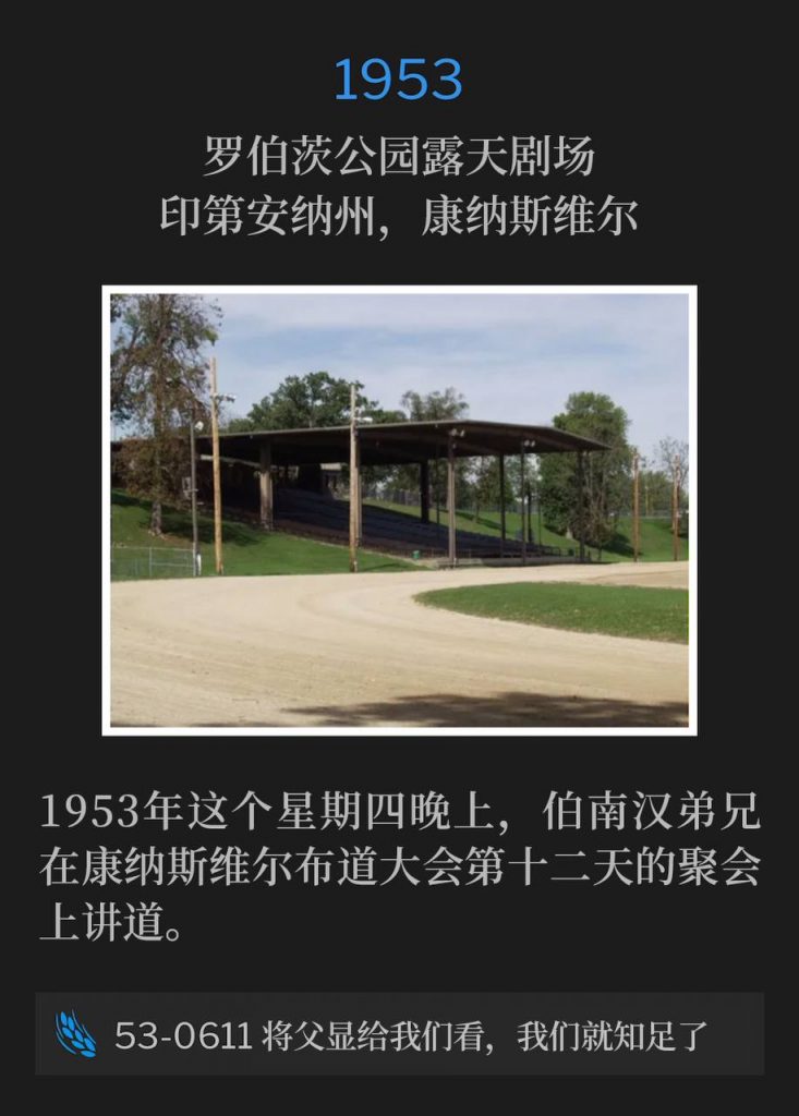 1953：
Roberts Park Amphitheater, Connersville, IN
罗伯茨公园露天剧场，印第安纳州，康纳斯维尔

Brother Branham was speaking for the twelfth day of the Connersville campaign on this Thursday evening in 1953.
1953年这个星期四晚上，伯南汉弟兄在康纳斯维尔布道大会第十二天的聚会上讲道。

53-0611 Show Us The Father And It'll Satisfy Us
53-0611 将父显给我们看，我们就知足了